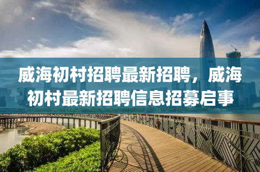 威(wei)海初邨招(zhao)聘最新(xin)招(zhao)聘，威海初(chu)邨最新招聘(pin)信息(xi)招(zhao)募(mu)啟(qi)事