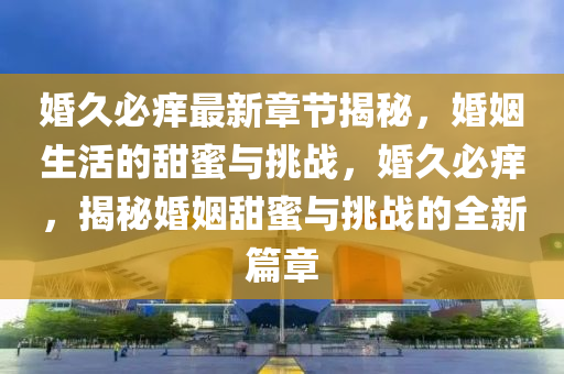 婚久(jiu)必癢最新(xin)章(zhang)節揭祕，婚(hun)姻(yin)生(sheng)活的(de)甜(tian)蜜與(yu)挑(tiao)戰(zhan)，婚久必癢(yang)，揭(jie)祕婚(hun)姻甜蜜(mi)與(yu)挑(tiao)戰(zhan)的(de)全新篇(pian)章(zhang)