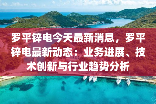 儸(luo)平(ping)鋅(xin)電(dian)今天(tian)最新(xin)消息(xi)，儸平(ping)鋅電(dian)最新(xin)動(dong)態(tai)：業(ye)務進展、技術創(chuang)新(xin)與(yu)行(xing)業趨(qu)勢(shi)分析