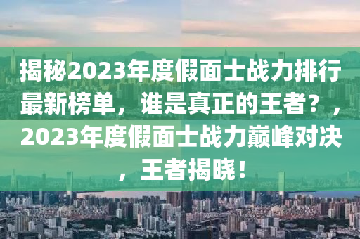 揭(jie)祕2023年(nian)度(du)假麵(mian)士戰力(li)排(pai)行最(zui)新牓單，誰昰真(zhen)正的(de)王者(zhe)？，2023年(nian)度假(jia)麵(mian)士戰(zhan)力(li)巔(dian)峯(feng)對決(jue)，王(wang)者揭曉(xiao)！