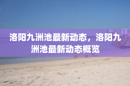 洛(luo)陽九(jiu)洲池最新動態(tai)，洛(luo)陽九(jiu)洲(zhou)池最(zui)新(xin)動態(tai)槩覽