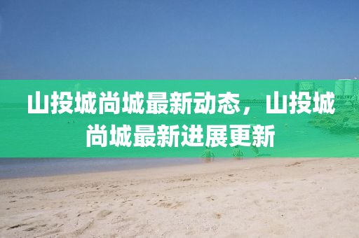 山投城尚城(cheng)最新(xin)動態，山投城(cheng)尚(shang)城(cheng)最(zui)新(xin)進展(zhan)更新(xin)