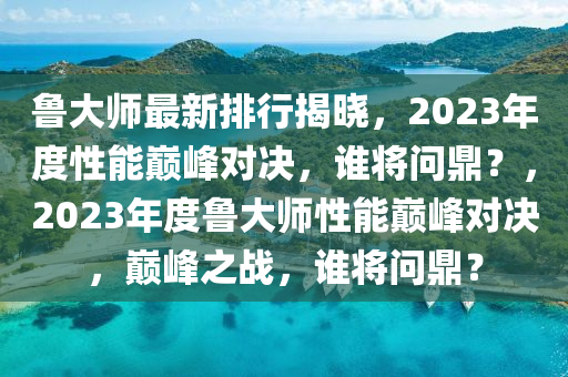 魯大師最新排(pai)行揭曉(xiao)，2023年度(du)性(xing)能(neng)巔峯對(dui)決，誰將問鼎？，2023年(nian)度魯(lu)大師(shi)性能(neng)巔峯對決，巔(dian)峯之戰(zhan)，誰(shui)將(jiang)問(wen)鼎？