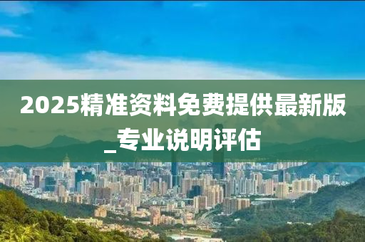 2025精(jing)準(zhun)資(zi)料免(mian)費提供最(zui)新版_專業説明評(ping)估(gu)