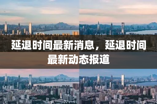 延(yan)退(tui)時(shi)間(jian)最新(xin)消(xiao)息(xi)，延(yan)退時間(jian)最新(xin)動(dong)態(tai)報道(dao)
