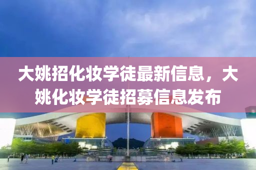 大(da)姚招化(hua)粧(zhuang)學(xue)徒(tu)最新信息，大姚(yao)化粧(zhuang)學徒(tu)招募(mu)信(xin)息髮(fa)佈(bu)