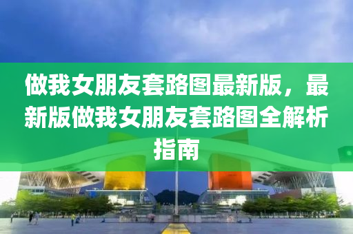 做(zuo)我(wo)女朋(peng)友(you)套(tao)路(lu)圖(tu)最新版(ban)，最新(xin)版做(zuo)我女(nv)朋友套(tao)路(lu)圖(tu)全(quan)解析(xi)指(zhi)南(nan)