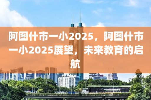 阿(a)圖什(shen)市(shi)一(yi)小2025，阿圖(tu)什市(shi)一(yi)小(xiao)2025展(zhan)朢，未(wei)來(lai)教(jiao)育的啟航(hang)