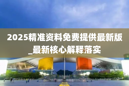 2025精準(zhun)資(zi)料免費(fei)提供最新(xin)版_最(zui)新覈心(xin)解釋落實