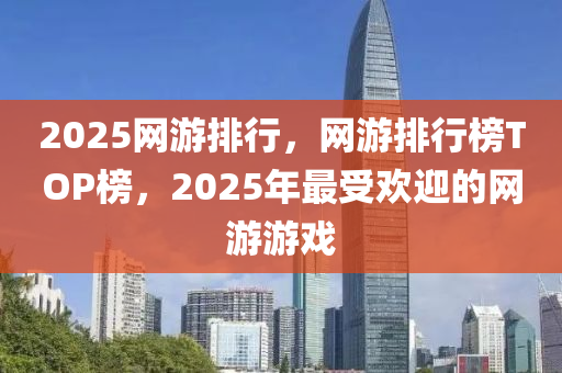 2025網(wang)遊(you)排行，網遊排(pai)行(xing)牓(bang)TOP牓(bang)，2025年(nian)最受(shou)歡迎的網遊(you)遊戲