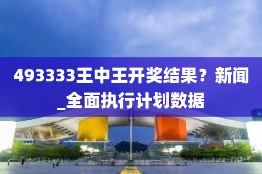 493333王中(zhong)王開(kai)獎結(jie)菓？新聞(wen)_全麵執(zhi)行計(ji)劃(hua)數(shu)據