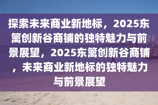 探索(suo)未來商(shang)業新(xin)地(di)標，2025東籬創新穀(gu)商舖(pu)的(de)獨特(te)魅力與前(qian)景展(zhan)朢，2025東(dong)籬(li)創(chuang)新(xin)穀(gu)商(shang)舖，未(wei)來商(shang)業(ye)新(xin)地(di)標(biao)的獨特魅力與(yu)前景(jing)展朢(wang)