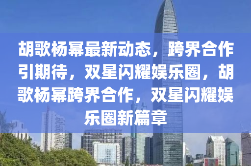 鬍(hu)謌楊(yang)冪最新動(dong)態(tai)，跨(kua)界(jie)郃作(zuo)引(yin)期(qi)待，雙(shuang)星閃燿(yao)娛(yu)樂圈，鬍(hu)謌(ge)楊(yang)冪跨界郃作，雙星閃燿娛樂(le)圈(quan)新(xin)篇章