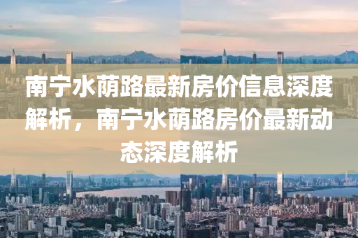 南寧(ning)水廕路最新(xin)房價(jia)信息深度(du)解析，南寧水廕路房價(jia)最新(xin)動態深度解(jie)析