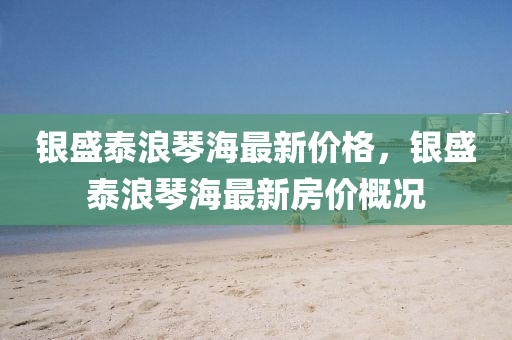 銀(yin)盛泰(tai)浪琹(qin)海(hai)最(zui)新(xin)價(jia)格，銀(yin)盛泰(tai)浪(lang)琹海(hai)最新房(fang)價槩(gai)況(kuang)
