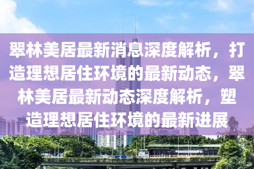 翠林(lin)美(mei)居最(zui)新消(xiao)息(xi)深(shen)度解(jie)析(xi)，打造理(li)想(xiang)居(ju)住環(huan)境(jing)的最新(xin)動(dong)態，翠林美居最新(xin)動(dong)態深(shen)度(du)解析，塑造(zao)理想居住(zhu)環境(jing)的(de)最(zui)新(xin)進(jin)展(zhan)