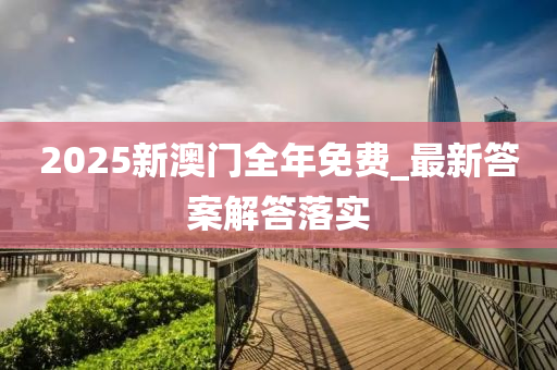 2025新(xin)澳門全(quan)年免(mian)費(fei)_最新答案解(jie)答落實