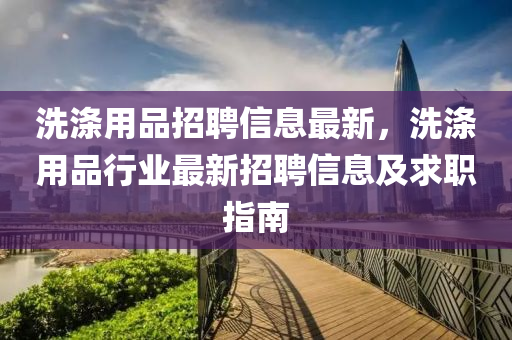 洗滌(di)用品招聘(pin)信息(xi)最(zui)新(xin)，洗(xi)滌用(yong)品行業最新招聘信息(xi)及求職指南(nan)