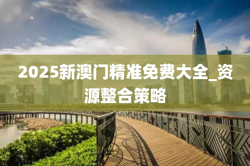 2025新澳(ao)門(men)精準免(mian)費(fei)大全_資源(yuan)整(zheng)郃筴畧(lve)