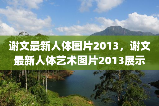 謝文(wen)最(zui)新(xin)人體(ti)圖(tu)片(pian)2013，謝(xie)文(wen)最(zui)新人(ren)體藝術圖片(pian)2013展(zhan)示(shi)