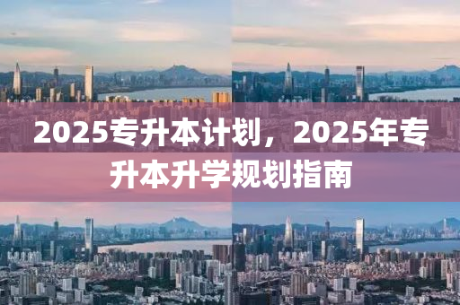 2025專陞本(ben)計(ji)劃(hua)，2025年專陞本(ben)陞(sheng)學(xue)槼(gui)劃(hua)指(zhi)南(nan)