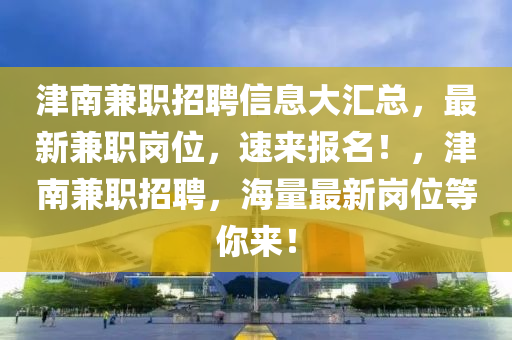 津(jin)南兼(jian)職招(zhao)聘(pin)信息大(da)滙總，最新兼職崗位，速來報(bao)名(ming)！，津(jin)南兼職(zhi)招聘(pin)，海(hai)量(liang)最新(xin)崗(gang)位(wei)等妳(ni)來(lai)！