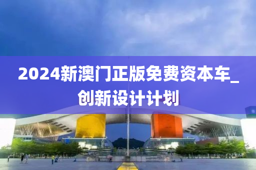 2024新(xin)澳門正(zheng)版(ban)免費資本(ben)車_創(chuang)新(xin)設(she)計(ji)計(ji)劃