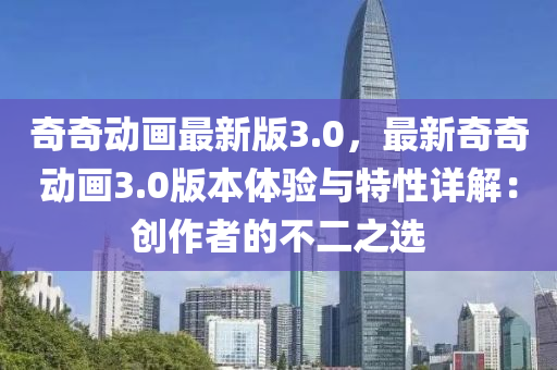 奇奇(qi)動(dong)畫最(zui)新版3.0，最新奇奇動(dong)畫3.0版(ban)本體(ti)驗(yan)與(yu)特(te)性(xing)詳解：創(chuang)作(zuo)者(zhe)的(de)不(bu)二(er)之(zhi)選