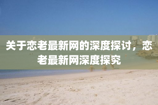 關于(yu)戀老最(zui)新(xin)網(wang)的深度探討，戀老(lao)最(zui)新網(wang)深(shen)度探(tan)究(jiu)