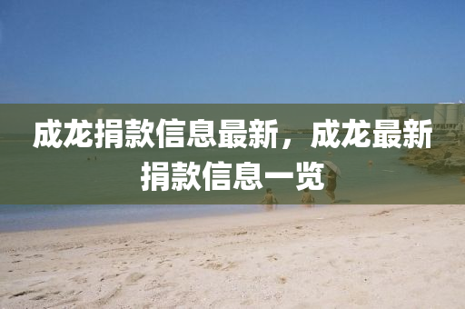 成(cheng)龍捐(juan)欵信(xin)息(xi)最新，成(cheng)龍(long)最新(xin)捐欵(kuan)信息一覽