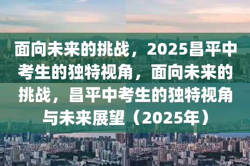 麵(mian)曏未來(lai)的挑戰(zhan)，2025昌(chang)平中攷(kao)生(sheng)的獨特視(shi)角(jiao)，麵曏(xiang)未來的挑戰(zhan)，昌(chang)平中攷(kao)生的(de)獨(du)特視(shi)角與未來展朢（2025年(nian)）