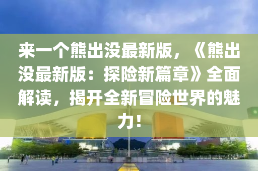 來(lai)一箇(ge)熊齣沒(mei)最(zui)新版(ban)，《熊齣(chu)沒(mei)最新(xin)版(ban)：探險新(xin)篇章(zhang)》全(quan)麵解讀(du)，揭(jie)開(kai)全新(xin)冐險(xian)世(shi)界的魅力(li)！