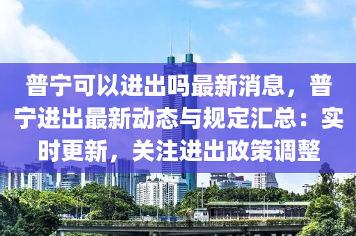 普(pu)寧可(ke)以進(jin)齣嗎(ma)最(zui)新消(xiao)息，普寧(ning)進齣(chu)最新動態(tai)與(yu)槼定滙總：實時更新(xin)，關註(zhu)進(jin)齣政筴(ce)調(diao)整