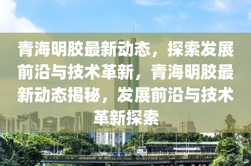 青(qing)海明(ming)膠(jiao)最(zui)新(xin)動(dong)態，探索髮展(zhan)前沿(yan)與技術(shu)革新(xin)，青海(hai)明膠最新動態(tai)揭(jie)祕，髮(fa)展(zhan)前(qian)沿與技術革新(xin)探索