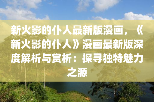 新(xin)火影(ying)的(de)僕(pu)人最新版(ban)漫(man)畫(hua)，《新火(huo)影的(de)僕人(ren)》漫畫最(zui)新版深(shen)度解析與(yu)賞(shang)析：探尋獨特魅力之源(yuan)