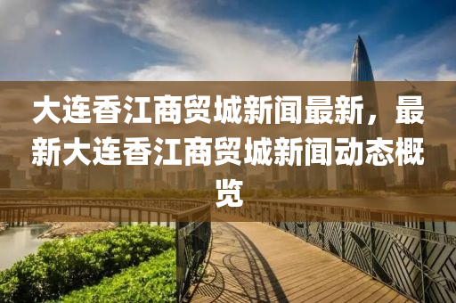 大(da)連香江(jiang)商貿城(cheng)新(xin)聞最(zui)新(xin)，最新大(da)連(lian)香(xiang)江商(shang)貿(mao)城(cheng)新(xin)聞動(dong)態槩覽