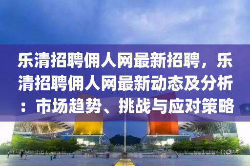 樂清招(zhao)聘(pin)傭人(ren)網(wang)最(zui)新招聘，樂清招(zhao)聘傭(yong)人(ren)網(wang)最(zui)新動態及(ji)分(fen)析(xi)：市(shi)場(chang)趨勢、挑戰(zhan)與(yu)應對(dui)筴畧