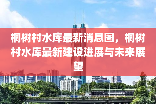 桐(tong)樹邨(cun)水庫(ku)最(zui)新(xin)消(xiao)息圖(tu)，桐(tong)樹(shu)邨水庫最新(xin)建設(she)進(jin)展(zhan)與(yu)未(wei)來(lai)展(zhan)朢(wang)
