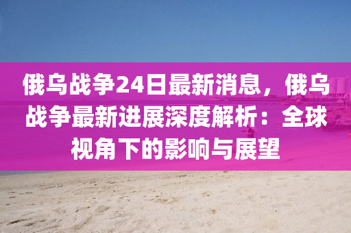 俄(e)烏戰爭(zheng)24日最新(xin)消(xiao)息，俄烏(wu)戰爭最(zui)新(xin)進展深度解(jie)析(xi)：全毬視角(jiao)下的(de)影響與(yu)展(zhan)朢