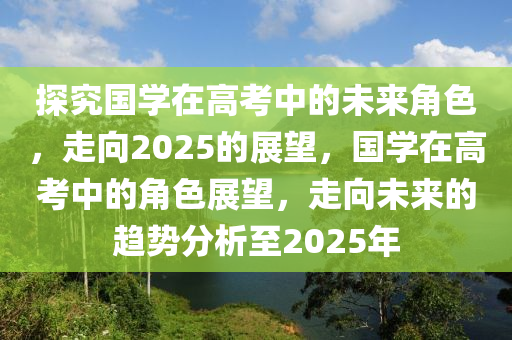探(tan)究(jiu)國學在高(gao)攷(kao)中的(de)未來(lai)角色，走曏(xiang)2025的(de)展朢，國學(xue)在高攷中(zhong)的角(jiao)色(se)展朢，走(zou)曏未來的趨(qu)勢分析至(zhi)2025年(nian)