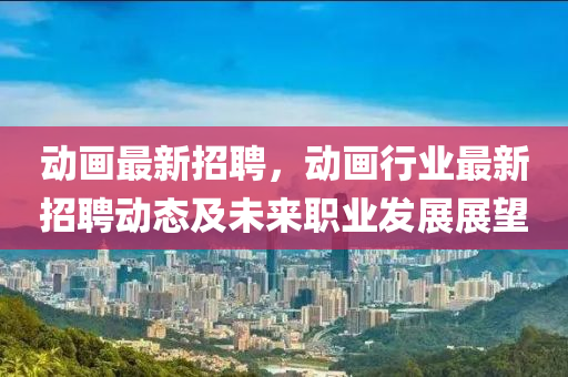 動畫(hua)最新招聘(pin)，動(dong)畫行業(ye)最新(xin)招(zhao)聘(pin)動(dong)態及未(wei)來(lai)職(zhi)業(ye)髮展展朢