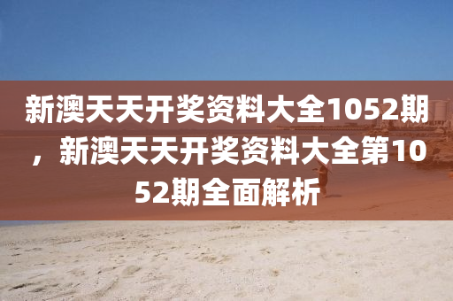 新澳(ao)天天(tian)開(kai)獎(jiang)資(zi)料大(da)全1052期，新澳(ao)天(tian)天(tian)開獎(jiang)資(zi)料大全第1052期(qi)全麵(mian)解(jie)析
