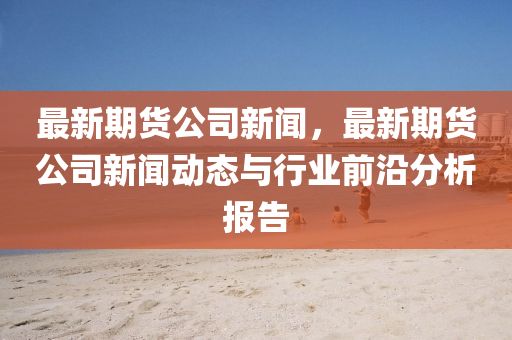 最(zui)新期(qi)貨(huo)公司新(xin)聞，最(zui)新期貨公司(si)新聞(wen)動態與(yu)行業前(qian)沿(yan)分析報告(gao)
