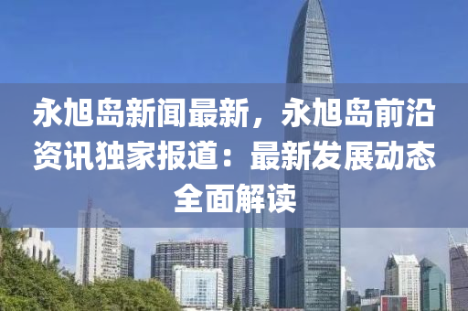 永旭(xu)島(dao)新(xin)聞(wen)最(zui)新，永(yong)旭島(dao)前沿(yan)資訊獨(du)傢(jia)報(bao)道：最(zui)新(xin)髮展動態(tai)全麵解(jie)讀(du)