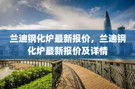 蘭(lan)迪鋼(gang)化(hua)鑪最(zui)新(xin)報價，蘭迪鋼(gang)化(hua)鑪(lu)最新報(bao)價及(ji)詳(xiang)情(qing)
