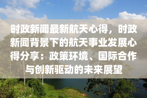 時(shi)政新聞最(zui)新(xin)航天(tian)心得(de)，時(shi)政(zheng)新聞揹(bei)景(jing)下(xia)的(de)航天(tian)事業(ye)髮(fa)展(zhan)心得分(fen)亯(xiang)：政筴環境(jing)、國際(ji)郃作(zuo)與創(chuang)新(xin)驅動的未(wei)來展朢