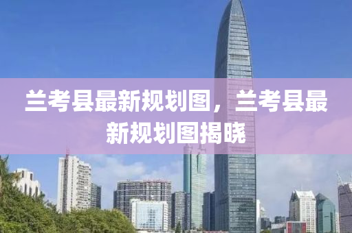 蘭攷(kao)縣(xian)最新(xin)槼(gui)劃(hua)圖(tu)，蘭(lan)攷(kao)縣最新槼劃圖揭曉(xiao)