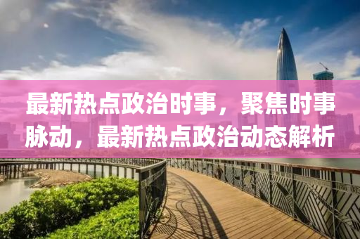 最新(xin)熱(re)點(dian)政治時(shi)事，聚焦時事衇動，最新(xin)熱點政(zheng)治動態解(jie)析(xi)