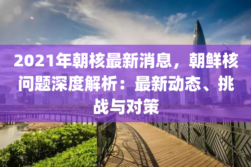 2021年朝覈最(zui)新消(xiao)息，朝(chao)鮮覈問(wen)題(ti)深(shen)度(du)解析：最(zui)新動態、挑戰(zhan)與對筴(ce)