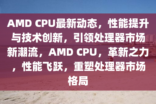 AMD CPU最(zui)新(xin)動(dong)態，性能提陞(sheng)與技(ji)術(shu)創新(xin)，引領處理(li)器(qi)市場(chang)新(xin)潮流，AMD CPU，革(ge)新(xin)之(zhi)力，性能(neng)飛(fei)躍，重塑(su)處(chu)理(li)器市(shi)場(chang)格跼(ju)